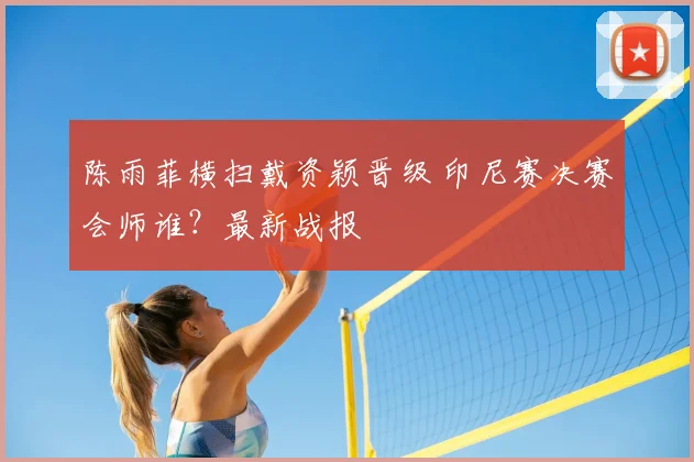 陈雨菲横扫戴资颖晋级 印尼赛决赛会师谁？最新战报