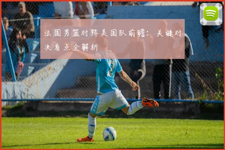 法国男篮对阵美国队前瞻：关键对决看点全解析