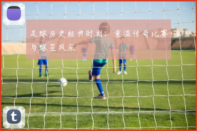 足球历史经典时刻:重温传奇比赛与球星风采