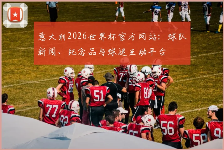 意大利2026世界杯官方网站：球队新闻、纪念品与球迷互动平台