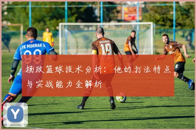 杨政篮球技术分析：他的打法特点与实战能力全解析