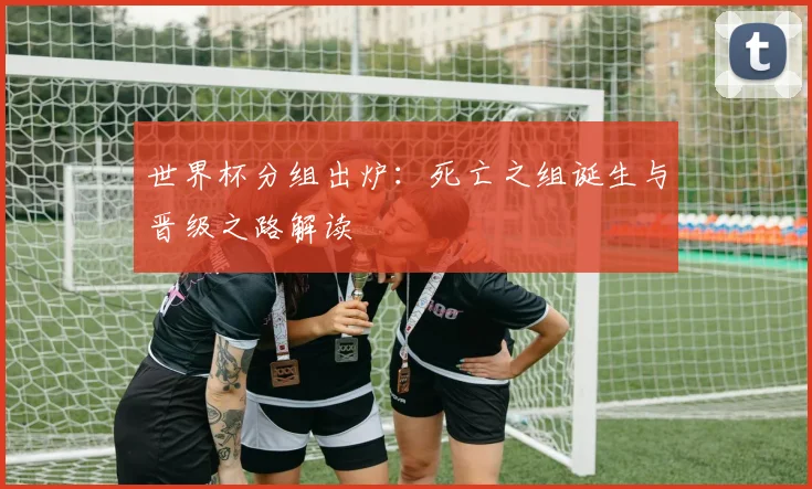 世界杯分组出炉：死亡之组诞生与晋级之路解读
