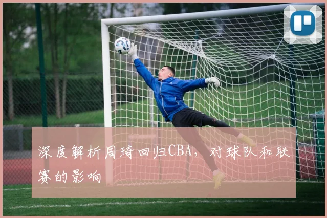 深度解析周琦回归CBA，对球队和联赛的影响