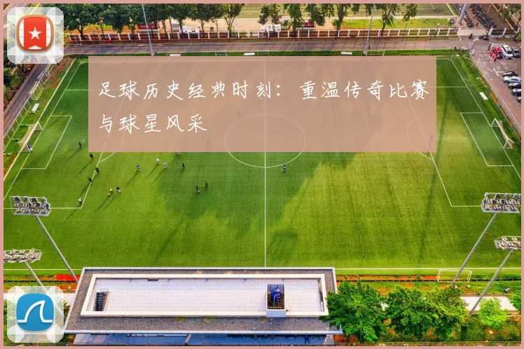 足球历史经典时刻:重温传奇比赛与球星风采