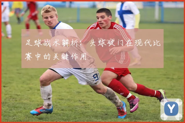 足球战术解析:头球破门在现代比赛中的关键作用