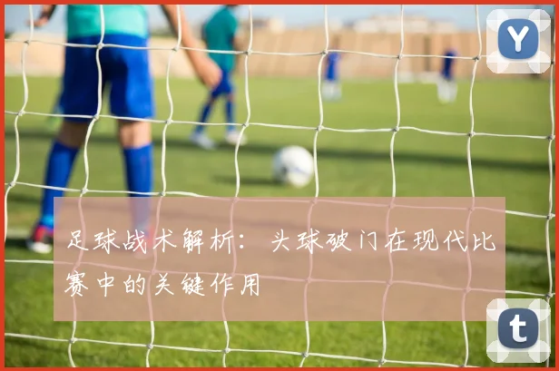 足球战术解析:头球破门在现代比赛中的关键作用